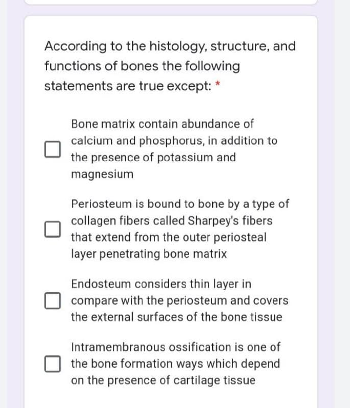 According to the histology, structure, and
functions of bones the following
statements are true except: *
Bone matrix contain abundance of
calcium and phosphorus, in addition to
the presence of potassium and
magnesium
Periosteum is bound to bone by a type of
collagen fibers called Sharpey's fibers
that extend from the outer periosteal
layer penetrating bone matrix
Endosteum considers thin layer in
compare with the periosteum and covers
the external surfaces of the bone tissue
Intramembranous ossification is one of
the bone formation ways which depend
on the presence of cartilage tissue
