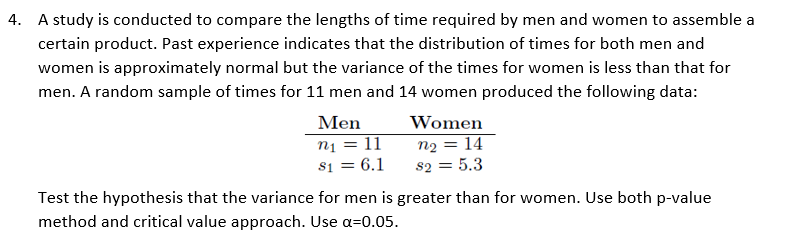 4. A study is conducted to compare the lengths of time required by men and women to assemble a
certain product. Past experience indicates that the distribution of times for both men and
women is approximately normal but the variance of the times for women is less than that for
men. A random sample of times for 11 men and 14 women produced the following data:
Men
Women
n1 = 11
s1 = 6.1
n2 = 14
82 = 5.3
Test the hypothesis that the variance for men is greater than for women. Use both p-value
method and critical value approach. Use a=0.05.
