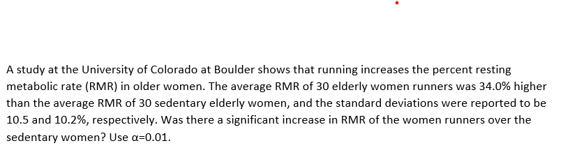 A study at the University of Colorado at Boulder shows that running increases the percent resting
metabolic rate (RMR) in older women. The average RMR of 30 elderly women runners was 34.0% higher
than the average RMR of 30 sedentary elderly women, and the standard deviations were reported to be
10.5 and 10.2%, respectively. Was there a significant increase in RMR of the women runners over the
sedentary women? Use a=0.01.
