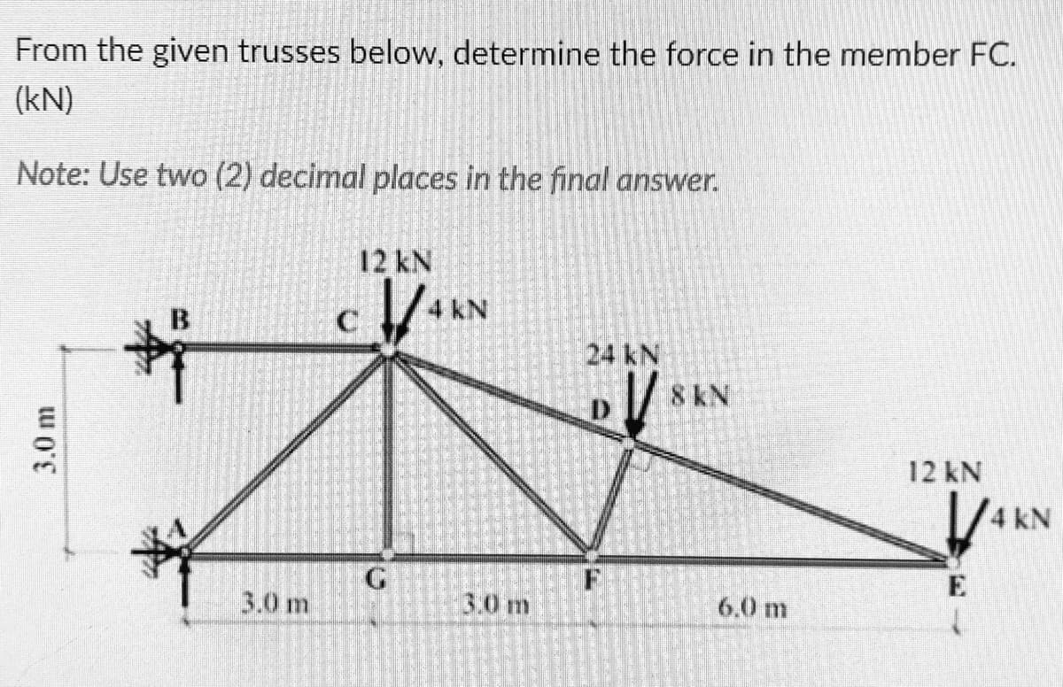 From the given trusses below, determine the force in the member FC.
(kN)
Note: Use two (2) decimal places in the final answer.
12 kN
4 kN
B.
24 kN
8KN
12 kN
1/4 kN
F
E
3.0 m
3.0 m
6.0 m
3.0 m
