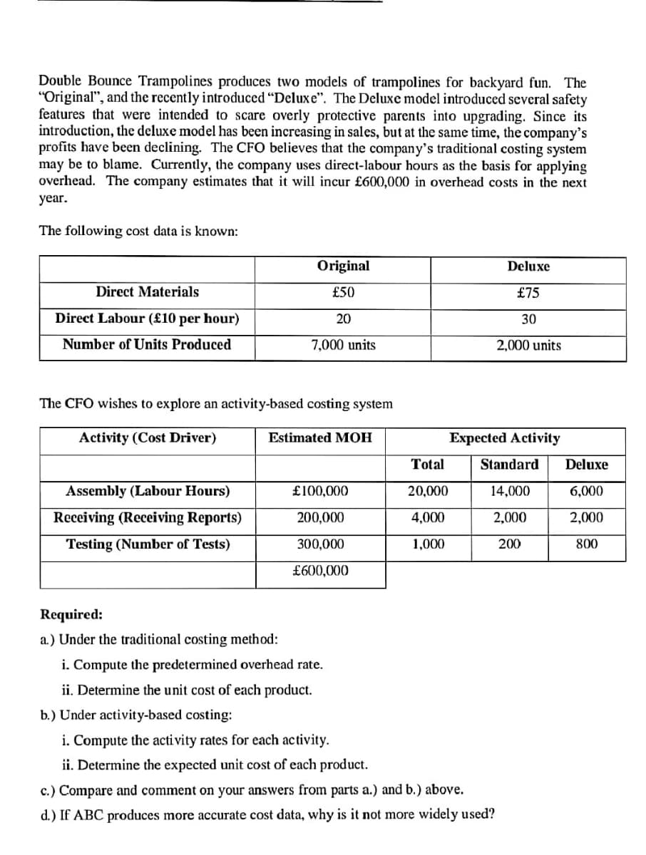 Double Bounce Trampolines produces two models of trampolines for backyard fun. The
"Original", and the recently introduced "Deluxe". The Deluxe model introduced several safety
features that were intended to scare overly protective parents into upgrading. Since its
introduction, the deluxe model has been increasing in sales, but at the same time, the company's
profits have been declining. The CFO believes that the company's traditional costing system
may be to blame. Currently, the company uses direct-labour hours as the basis for applying
overhead. The company estimates that it will incur £600,000 in overhead costs in the next
year.
The following cost data is known:
Direct Materials
Direct Labour (£10 per hour)
Number of Units Produced
Assembly (Labour Hours)
Receiving (Receiving Reports)
Testing (Number of Tests)
Original
£50
20
The CFO wishes to explore an activity-based costing system
Activity (Cost Driver)
7,000 units
Required:
a.) Under the traditional costing method:
Estimated MOH
£100,000
200,000
300,000
£600,000
i. Compute the predetermined overhead rate.
ii. Determine the unit cost of each product.
Total
20,000
4,000
1,000
Deluxe
£75
30
2,000 units
Expected Activity
b.) Under activity-based costing:
i. Compute the activity rates for each activity.
ii. Determine the expected unit cost of each product.
c.) Compare and comment on your answers from parts a.) and b.) above.
d.) If ABC produces more accurate cost data, why is it not more widely used?
Standard
14,000
2,000
200
Deluxe
6,000
2,000
800