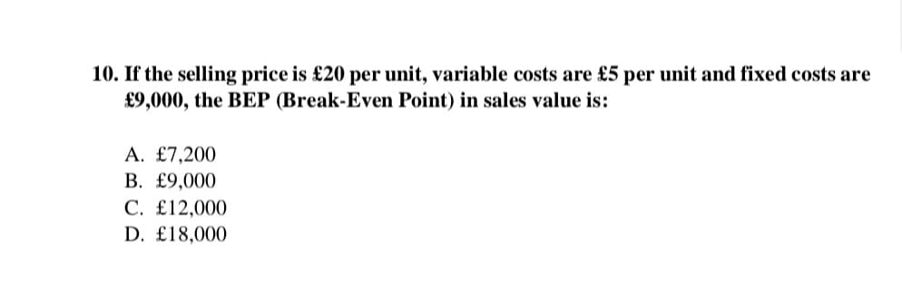10. If the selling price is £20 per unit, variable costs are £5 per unit and fixed costs are
£9,000, the BEP (Break-Even Point) in sales value is:
A. £7,200
B. £9,000
C. £12,000
D. £18,000
