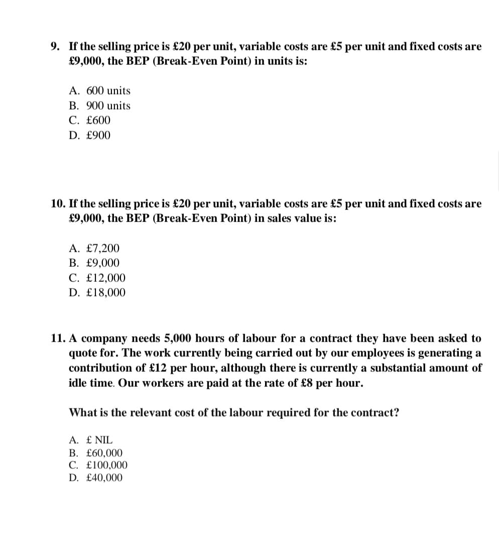 9. If the selling price is £20 per unit, variable costs are £5 per unit and fixed costs are
£9,000, the BEP (Break-Even Point) in units is:
A. 600 units
B. 900 units
C. £600
D. £900
10. If the selling price is £20 per unit, variable costs are £5 per unit and fixed costs are
£9,000, the BEP (Break-Even Point) in sales value is:
A. £7,200
B. £9,000
C. £12,000
D. £18,000
11. A company needs 5,000 hours of labour for a contract they have been asked to
quote for. The work currently being carried out by our employees is generating a
contribution of £12 per hour, although there is currently a substantial amount of
idle time. Our workers are paid at the rate of £8 per hour.
What is the relevant cost of the labour required for the contract?
A. £ NIL
B. £60,000
C. £100,000
D. £40,000