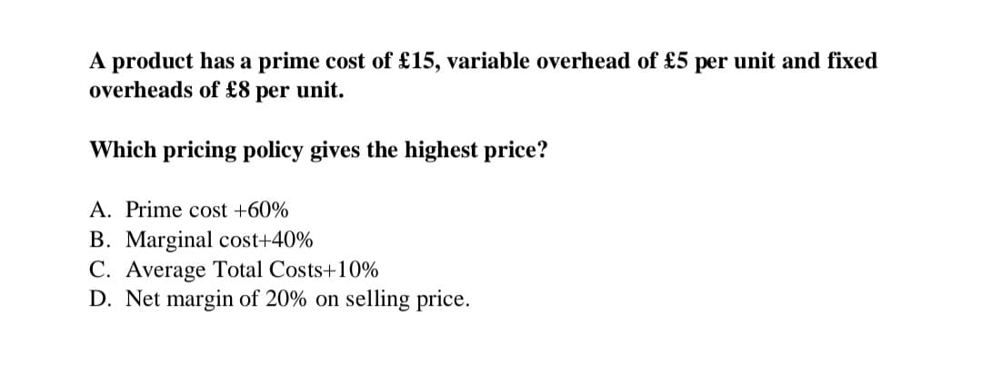 A product has a prime cost of £15, variable overhead of £5 per unit and fixed
overheads of £8 per unit.
Which pricing policy gives the highest price?
A. Prime cost +60%
B. Marginal cost+40%
C. Average Total Costs +10%
D. Net margin of 20% on selling price.