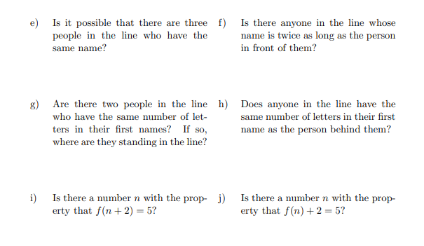 e) Is it possible that there are three f)
people in the line who have the
same name?
g) Are there two people in the line h) Does anyone in the line have the
who have the same number of let-
ters in their first names? If so,
where are they standing in the line?
same number of letters in their first
name as the person behind them?
i)
Is there anyone in the line whose
name is twice as long as the person
in front of them?
Is there a number n with the prop- j)
erty that f(n + 2) = 5?
Is there a number n with the prop-
erty that f(n) + 2 = 5?