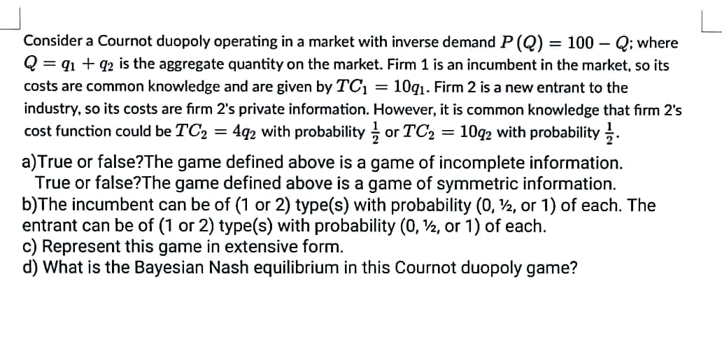 Consider a Cournot duopoly operating in a market with inverse demand P (Q) = 100 - Q; where
Q = 91 +92 is the aggregate quantity on the market. Firm 1 is an incumbent in the market, so its
costs are common knowledge and are given by TC₁ = 10g₁.Firm 2 is a new entrant to the
industry, so its costs are firm 2's private information. However, it is common knowledge that firm 2's
cost function could be TC₂ = 492 with probability or TC₂ = 1092 with probability.
=
a)True or false? The game defined above is a game of incomplete information.
True or false? The game defined above is a game of symmetric information.
b)The incumbent can be of (1 or 2) type(s) with probability (0, 2, or 1) of each. The
entrant can be of (1 or 2) type(s) with probability (0, 2, or 1) of each.
c) Represent this game in extensive form.
d) What is the Bayesian Nash equilibrium in this Cournot duopoly game?