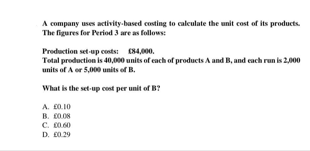 A company uses activity-based costing to calculate the unit cost of its products.
The figures for Period 3 are as follows:
Production set-up costs: £84,000.
Total production is 40,000 units of each of products A and B, and each run is 2,000
units of A or 5,000 units of B.
What is the set-up cost per unit of B?
A. £0.10
B. £0.08
C. £0.60
D. £0.29
