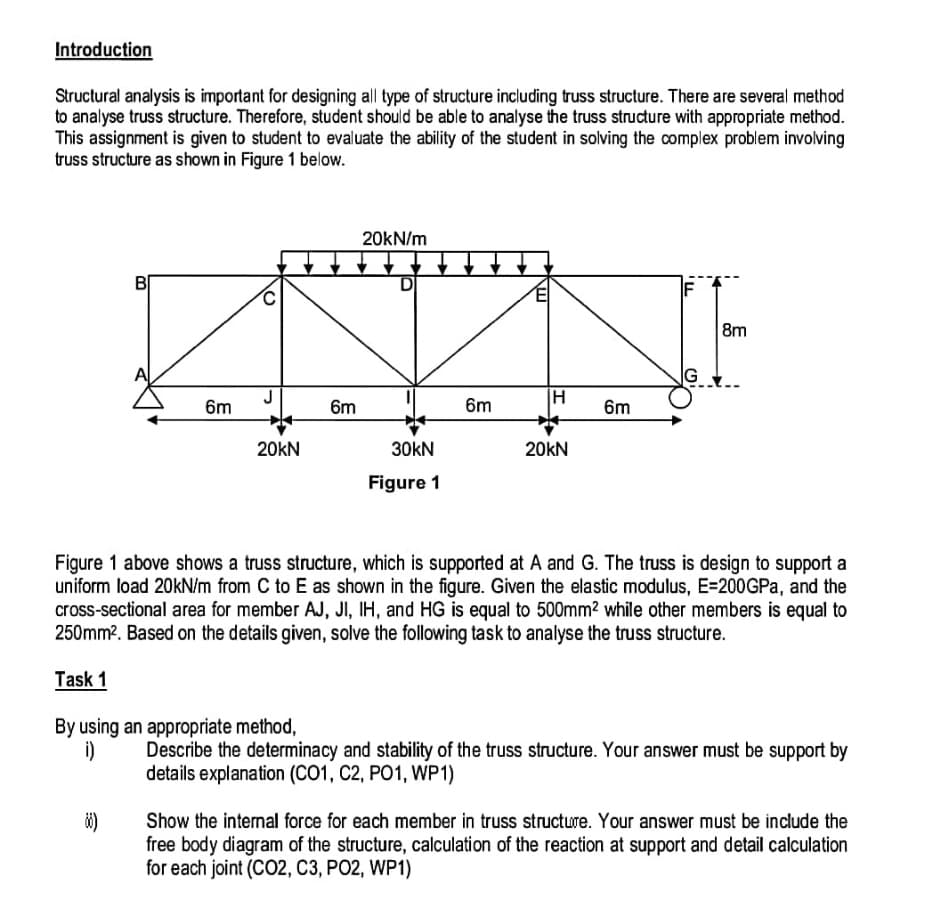 Introduction
Structural analysis is important for designing all type of structure including truss structure. There are several method
to analyse truss structure. Therefore, student should be able to analyse the truss structure with appropriate method.
This assignment is given to student to evaluate the ability of the student in solving the complex problem involving
truss structure as shown in Figure 1 below.
B
6m
88)
O
20kN
By using an appropriate method,
i)
6m
20kN/m
D
30KN
Figure 1
6m
H
20KN
6m
LL
G
Figure 1 above shows a truss structure, which is supported at A and G. The truss is design to support a
uniform load 20kN/m from C to E as shown in the figure. Given the elastic modulus, E=200GPa, and the
cross-sectional area for member AJ, JI, IH, and HG is equal to 500mm² while other members is equal to
250mm². Based on the details given, solve the following task to analyse the truss structure.
Task 1
8m
Describe the determinacy and stability of the truss structure. Your answer must be support by
details explanation (CO1, C2, PO1, WP1)
Show the internal force for each member in truss structure. Your answer must be include the
free body diagram of the structure, calculation of the reaction at support and detail calculation
for each joint (CO2, C3, PO2, WP1)