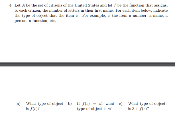 4. Let A be the set of citizens of the United States and let f be the function that assigns,
to each citizen, the number of letters in their first name. For each item below, indicate
the type of object that the item is. For example, is the item a number, a name, a
person, a function, etc.
a) What type of object b) If f(c)
is f(c)?
d, what c) What type of object
type of object is c?
is 3+ f(c)?
=