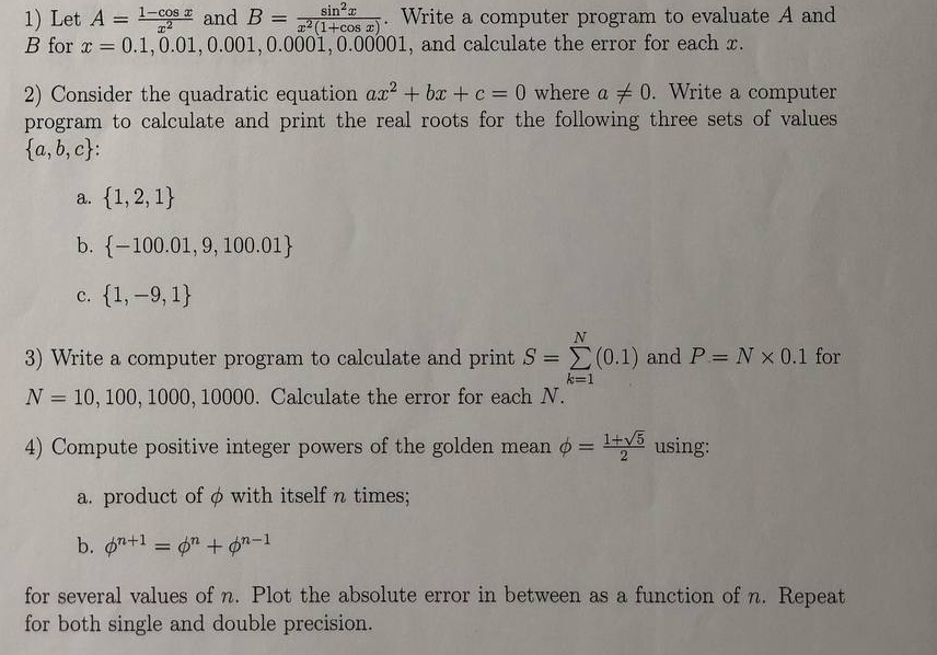 1) Let A = 1l-cos and B =
B for x =
sin2a
2 (1+cos r)
Write a computer program to evaluate A and
%3D
0.1,0.01, 0.001,0.0001, 0.00001, and calculate the error for each x.
2) Consider the quadratic equation ax + bx +c = 0 where a + 0. Write a computer
program to calculate and print the real roots for the following three sets of values
{a, b, c}:
a. {1,2, 1}
b. {-100.01,9, 100.01}
c. {1, -9, 1}
N
3) Write a computer program to calculate and print S = (0.1) and P= N x 0.1 for
%3D
k=1
N = 10, 100, 1000, 10000. Calculate the error for each N.
4) Compute positive integer powers of the golden mean o = y3 using:
+V5
%3!
a. product of o with itself n times;
b. on+1 = 6" + Øn-1
for several values of n. Plot the absolute error in between as a function of n. Repeat
for both single and double precision.
