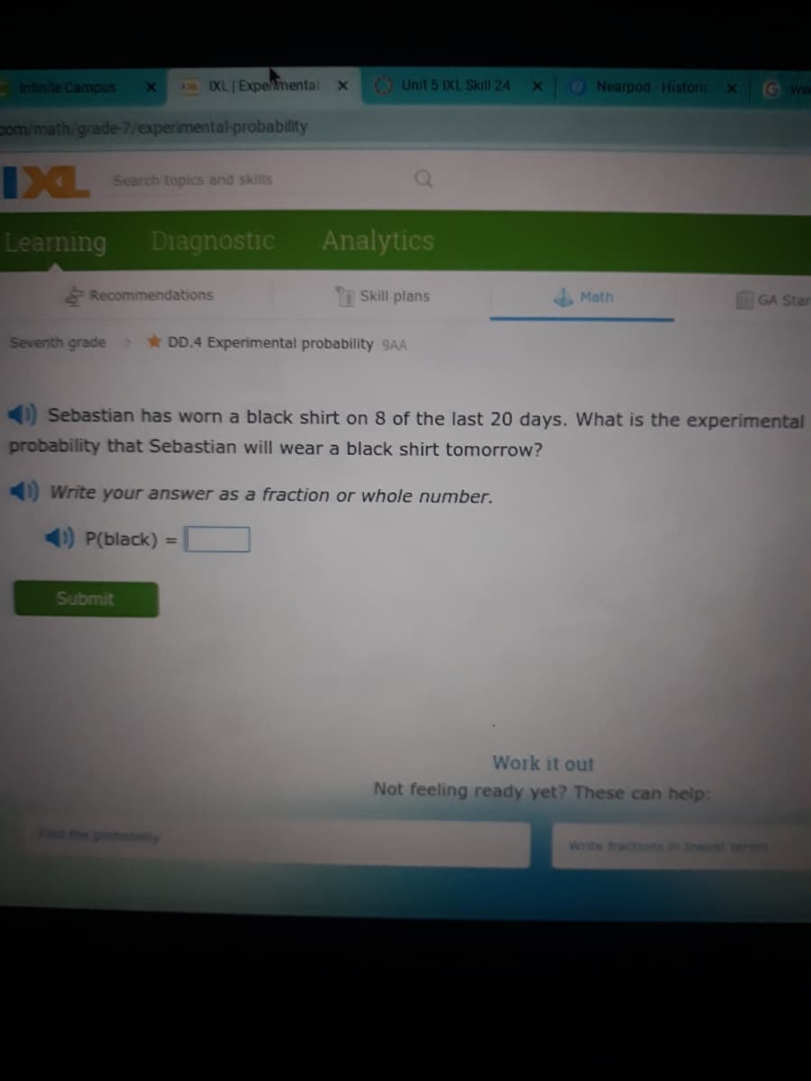Infinite Campus
IXL Expemental x
O Unit 5 IXL Skill 24
ONearpod Historic
Gww
X0
com/math/grade-7/experimental-probability
IXL
Search topics and skills
Learning
Diagnostic
Analytics
& Recommendations
Skill plans
Math
GA Star
Seventh grade
* DD.4 Experimental probability 9AA
) Sebastian has worn a black shirt on 8 of the last 20 days. What is the experimental
probability that Sebastian will wear a black shirt tomorrow?
) Write your answer as a fraction or whole number.
) P(black) =
Submit
Work it out
Not feeling ready yet? These can help:
Finc the probebty
Write fractions in lowest terms
