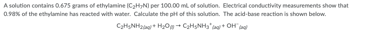 A solution contains 0.675 grams of ethylamine (C2H7N) per 100.00 mL of solution. Electrical conductivity measurements show that
0.98% of the ethylamine has reacted with water. Calculate the pH of this solution. The acid-base reaction is shown below.
C2H5NH2(aq) + H2O) → C2H5NH3* (aq) + OH (aq)
