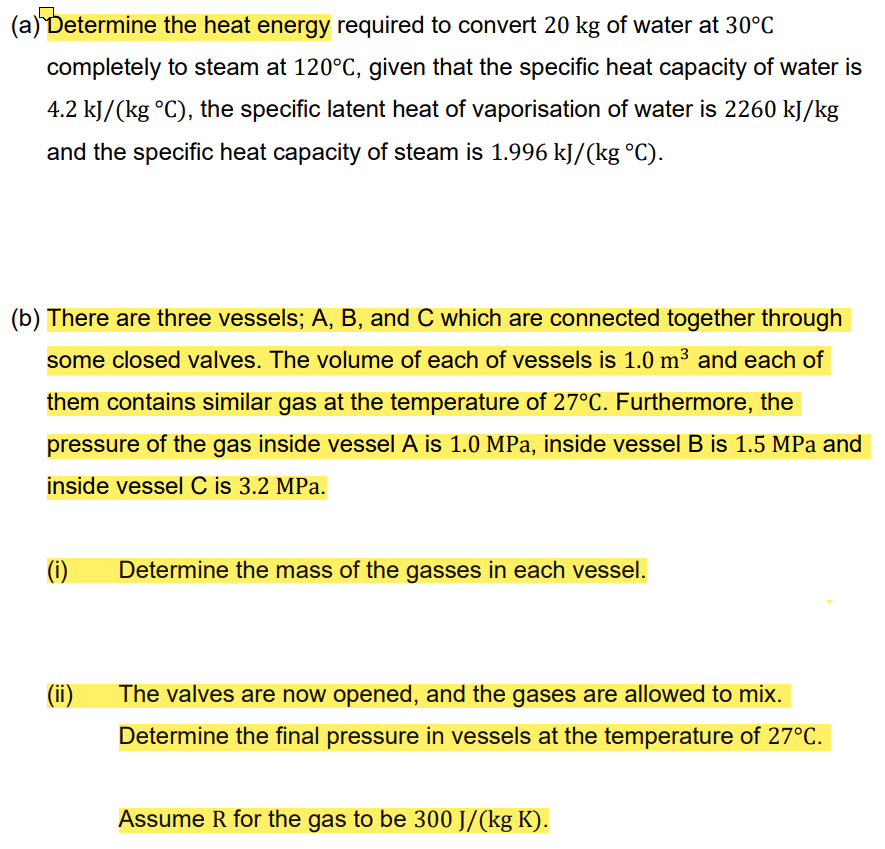 (a) Determine the heat energy required to convert 20 kg of water at 30°C
completely to steam at 120°C, given that the specific heat capacity of water is
4.2 kJ/(kg °C), the specific latent heat of vaporisation of water is 2260 kJ/kg
and the specific heat capacity of steam is 1.996 kJ/(kg °C).
(b) There are three vessels; A, B, and C which are connected together through
some closed valves. The volume of each of vessels is 1.0 m³ and each of
them contains similar gas at the temperature of 27°C. Furthermore, the
pressure of the gas inside vessel A is 1.0 MPa, inside vessel B is 1.5 MPa and
inside vessel C is 3.2 MPa.
(i)
(ii)
Determine the mass of the gasses in each vessel.
The valves are now opened, and the gases are allowed to mix.
Determine the final pressure in vessels at the temperature of 27°C.
Assume R for the gas to be 300 J/(kg K).