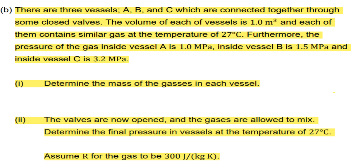 (b) There are three vessels; A, B, and C which are connected together through
some closed valves. The volume of each of vessels is 1.0 m³ and each of
them contains similar gas at the temperature of 27°C. Furthermore, the
pressure of the gas inside vessel A is 1.0 MPa, inside vessel B is 1.5 MPa and
inside vessel C is 3.2 MPa.
(i)
(ii)
Determine the mass of the gasses in each vessel.
The valves are now opened, and the gases are allowed to mix.
Determine the final pressure in vessels at the temperature of 27°C.
Assume R for the gas to be 300 J/(kg K).