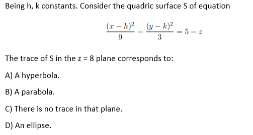 Being h, k constants. Consider the quadric surface S of equation
(x – h)? (y – k)?
= 5
9
3
The trace of S in the z = 8 plane corresponds to:
A) A hyperbola.
B) A parabola.
C) There is no trace in that plane.
D) An ellipse.
