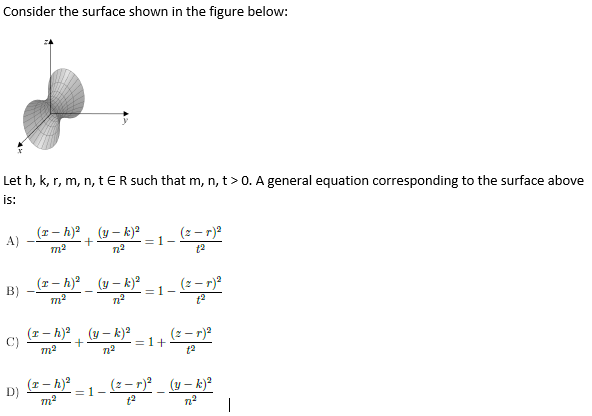 Consider the surface shown in the figure below:
Let h, k, r, m, n, t ER such that m, n, t>0. A general equation corresponding to the surface above
is:
A)
(1- h)?, (y – k)?
(2 – r)a
=1-
t2
_ (r - h)_ (y – k)?
(2 – r)?
B)
=1-
C)
m2
(r - h)?, (y – k)
=1+
(2 - r)2
t2
(1 – h)
D)
(2 – r)_ (y – k)²
=1-
m2
n2
