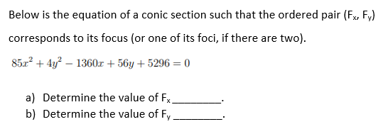 Below is the equation of a conic section such that the ordered pair (Fx, Fy)
corresponds to its focus (or one of its foci, if there are two).
85x? + 4y? – 1360x + 56y + 5296 = 0
a) Determine the value of Fx.
b) Determine the value of Fy
