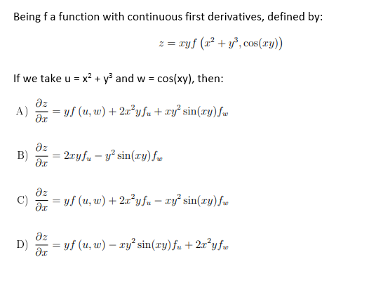 Being fa function with continuous first derivatives, defined by:
z = ryf (x² + y°, cos(ry))
If we take u = x? + y³ and w = cos(xy), then:
dz
A)
= yf (u, w) + 2a²y fu + xy² sin(xy)fw
az
B)
2ryf. – y² sin(xy) fw
az
= yf (u, w) + 2x²yfu – xy sin(ry)fw
C)
dz
D)
yf (u, w) – ry sin(xy)fu + 2x°yfw
