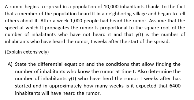 A rumor begins to spread in a population of 10,000 inhabitants thanks to the fact
that a member of the population heard it in a neighboring village and began to tell
others about it. After a week 1,000 people had heard the rumor. Assume that the
speed at which it propagates the rumor is proportional to the square root of the
number of inhabitants who have not heard it and that y(t) is the number of
inhabitants who have heard the rumor, t weeks after the start of the spread.
(Explain extensively)
A) State the differential equation and the conditions that allow finding the
number of inhabitants who know the rumor at time t. Also determine the
number of inhabitants y(t) who have herd the rumor t weeks after has
started and in approximately how many weeks is it expected that 6400
inhabitants will have heard the rumor.
