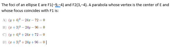 The foci of an ellipse E are F1(-9,-4) and F2(3,-4). A parabola whose vertex is the center of E and
whose focus coincides with F1 is:
A) (y+ 4)2 – 24r – 72 = 0
B) (r+3)2 – 24y – 96 = 0
C) (y+ 4)2 + 24r + 72 = 0
D) (r+3)? + 24y + 96 = 0 |
