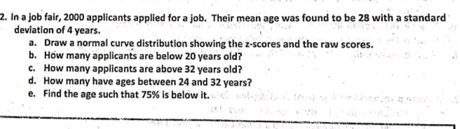 2. In a job fair, 2000 applicants applied for a job. Their mean age was found to be 28 with a standard
deviation of 4 years.
a. Draw a normal curve distribution showing the z-scores and the raw scores.
b. How many applicants are below 20 years old?
c. How many applicants are above 32 years old?
d. How many have ages between 24 and 32 years?
e. Find the age such that 75% is below it.
