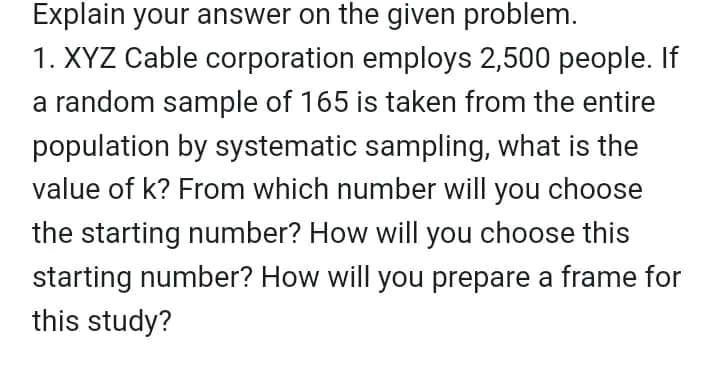 Explain your answer on the given problem.
1. XYZ Cable corporation employs 2,500 people. If
a random sample of 165 is taken from the entire
population by systematic sampling, what is the
value of k? From which number will you choose
the starting number? How will you choose this
starting number? How will you prepare a frame for
this study?
