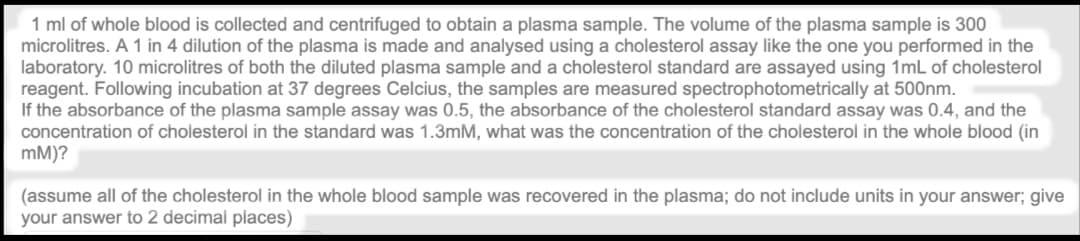 1 ml of whole blood is collected and centrifuged to obtain a plasma sample. The volume of the plasma sample is 300
microlitres. A 1 in 4 dilution of the plasma is made and analysed using a cholesterol assay like the one you performed in the
laboratory. 10 microlitres of both the diluted plasma sample and a cholesterol standard are assayed using 1mL of cholesterol
reagent. Following incubation at 37 degrees Celcius, the samples are measured spectrophotometrically at 500nm.
If the absorbance of the plasma sample assay was 0.5, the absorbance of the cholesterol standard assay was 0.4, and the
concentration of cholesterol in the standard was 1.3mM, what was the concentration of the cholesterol in the whole blood (in
mM)?
(assume all of the cholesterol in the whole blood sample was recovered in the plasma; do not include units in your answer; give
your answer to 2 decimal places)
