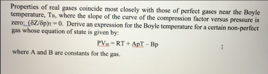 Properties of real gases coincide most closely with those of perfect gases near the Boyle
temperature, TB, where the slope of the curve of the compression factor versus pressure is
zero: (8Z/8p)T = 0. Derive an expression for the Boyle temperature for a certain non-perfect
gas whose equation of state is given by:
PVm = RT + ApT – Bp
where A and B are constants for the gas.
