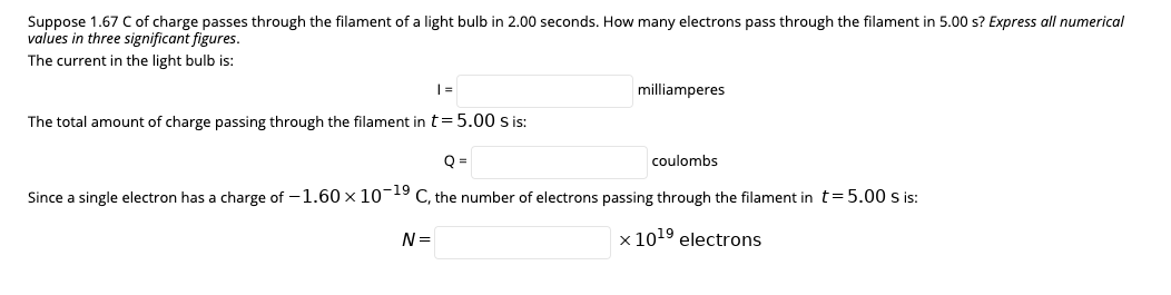 Suppose 1.67 C of charge passes through the filament of a light bulb in 2.00 seconds. How many electrons pass through the filament in 5.00 s? Express all numerical
values in three significant figures.
The current in the light bulb is:
milliamperes
The total amount of charge passing through the filament in t= 5.00 s is:
coulombs
Since a single electron has a charge of –1.60 x 10-19 C, the number of electrons passing through the filament in t=5.00 s is:
N =
x 1019 electrons
