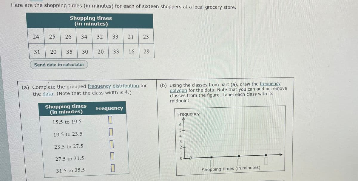 Here are the shopping times (in minutes) for each of sixteen shoppers at a local grocery store.
Shopping times
(in minutes)
24
25
26
34
32
33
21
23
31
20
35
30
20
33
16
29
Send data to calculator
(a) Complete the grouped frequency distribution for
the data. (Note that the class width is 4.)
(b) Using the classes from part (a), draw the frequency
polygon for the data. Note that you can add or remove
classes from the figure. Label each class with its
midpoint.
Shopping times
(in minutes)
Frequency
Frequency
15.5 to 19.5
6.
19.5 to 23.5
4+
3-
2+
23.5 to 27.5
27.5 to 31.5
31.5 to 35.5
Shopping times (in minutes)
