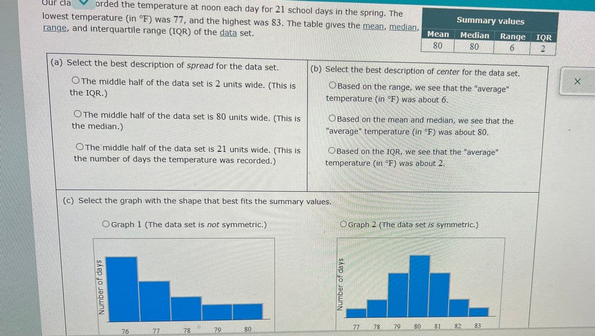 Our cla
orded the temperature at noon each day for 21 school days in the spring. The
lowest temperature (in °F) was 77, and the highest was 83. The table gives the mean, median,
range, and interquartile range (IQR) of the data set.
Summary values
Mean
Median
Range
IQR
2.
80
80
6.
(a) Select the best description of spread for the data set.
(b) Select the best description of center for the data set.
OThe middle half of the data set is 2 units wide. (This is
the IQR.)
OBased on the range, we see that the "average"
temperature (in °F) was about 6.
OThe middle half of the data set is 80 units wide. (This is
the median.)
OBased on the mean and median, we see that the
"average" temperature (in F) was about 80.
OThe middle half of the data set is 21 units wide. (This is
the number of days the temperature was recorded.)
OBased on the IQR, we see that the "average"
temperature (in F) was about 2
(c) Select the graph with the shape that best fits the summary values.
O Graph 1 (The data set is not symmetric.)
OGraph 2 (The data set is symmetric.)
77
78
79
80
81
82
83
76
77
78
79
80
Number of days
Number of days
