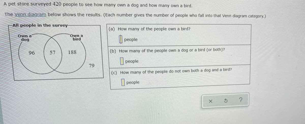 A pet store surveyed 420 people to see how many own a dog and how many own a bird.
The Venn diagram below shows the results. (Each number gives the number of people who fall into that Venn diagram category.)
All people in the survey
(a) How many of the people own a bird?
Own a
dog
Own a
bird
people
96
57
188
(b) How many of the people own a dog or a bird (or both)?
|people
79
(C) How many of the people do not own both a dog and a bird?
| people
