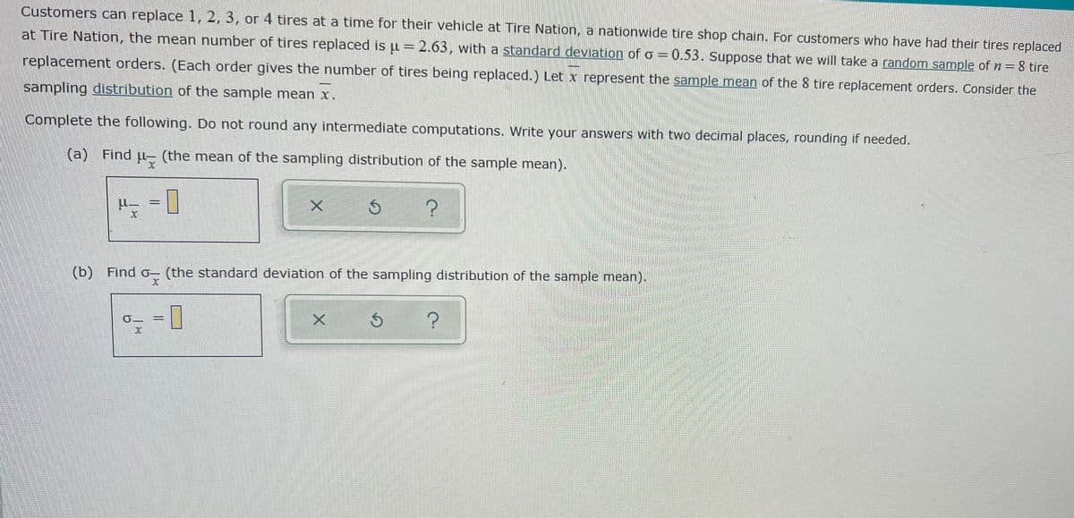 Customers can replace 1, 2, 3, or 4 tires at a time for their vehicle at Tire Nation, a nationwide tire shop chain. For customers who have had their tires replaced
at Tire Nation, the mean number of tires replaced is u = 2.63, with a standard deviation of o = 0.53. Suppose that we will take a random sample of n= 8 tire
replacement orders. (Each order gives the number of tires being replaced.) Let x represent the sample mean of the 8 tire replacement orders. Consider the
sampling distribution of the sample mean x.
Complete the following. Do not round any intermediate computations. Write your answers with two decimal places, rounding if needed.
(a) Find u- (the mean of the sampling distribution of the sample mean).
(b) Find o- (the standard deviation of the sampling distribution of the sample mean).
