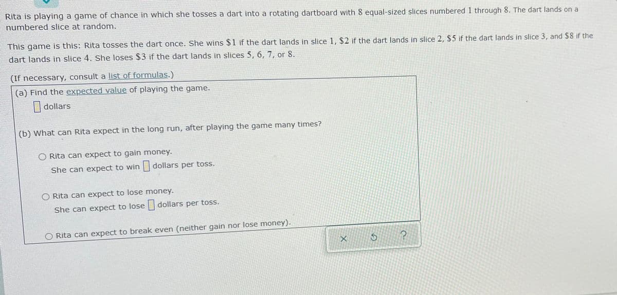 Rita is playing a game of chance in which she tosses a dart into a rotating dartboard with 8 equal-sized slices numbered 1 through 8. The dart lands on a
numbered slice at random.
This game is this: Rita tosses the dart once. She wins $1 if the dart lands in slice 1, $2 if the dart lands in slice 2, $5 if the dart lands in slice 3, and $8 if the
dart lands in slice 4. She loses $3 if the dart lands in slices 5, 6, 7, or 8.
(If necessary, consult a list of formulas.)
(a) Find the expected value of playing the game.
| dollars
(b) What can Rita expect in the long run, after playing the game many times?
O Rita can expect to gain money.
She can expect to win
dollars per toss.
Rita can expect to lose money.
She can expect to lose dollars per toss.
O Rita can expect to break even (neither gain nor lose money).
