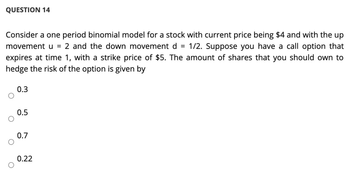 QUESTION 14
Consider a one period binomial model for a stock with current price being $4 and with the up
movement u = 2 and the down movement d = 1/2. Suppose you have a call option that
expires at time 1, with a strike price of $5. The amount of shares that you should own to
hedge the risk of the option is given by
0.3
0.5
0.7
0.22
