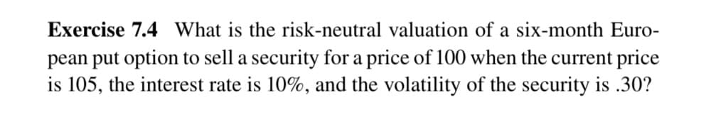 Exercise 7.4 What is the risk-neutral valuation of a six-month Euro-
pean put option to sell a security for a price of 100 when the current price
is 105, the interest rate is 10%, and the volatility of the security is .30?
