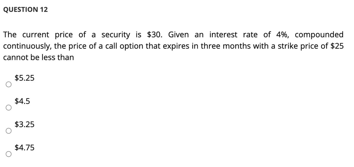 QUESTION 12
The current price of a security is $30. Given an interest rate of 4%, compounded
continuously, the price of a call option that expires in three months with a strike price of $25
cannot be less than
$5.25
$4.5
$3.25
$4.75
