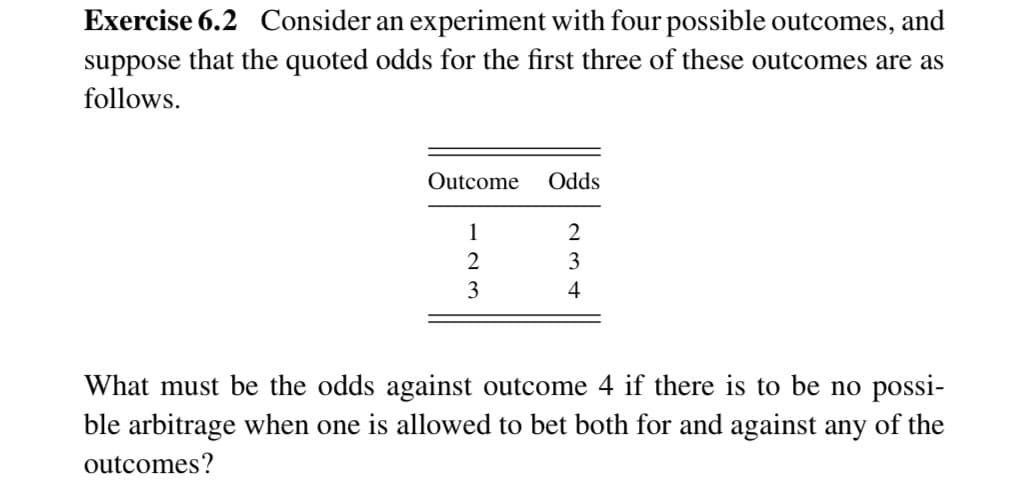 Exercise 6.2 Consider an experiment with four possible outcomes, and
suppose that the quoted odds for the first three of these outcomes are as
follows.
Outcome
Odds
1
2
2
3
3
4
What must be the odds against outcome 4 if there is to be no possi-
ble arbitrage when one is allowed to bet both for and against any of the
outcomes?
