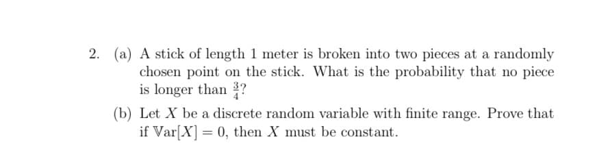 2. (a) A stick of length 1 meter is broken into two pieces at a randomly
chosen point on the stick. What is the probability that no piece
is longer than 3?
(b) Let X be a discrete random variable with finite range. Prove that
if Var[X] = 0, then X must be constant.
