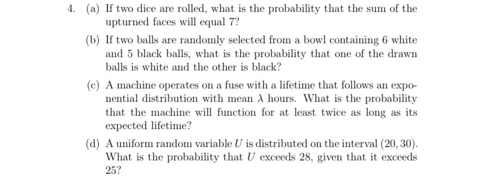 4. (a) If two dice are rolled, what is the probability that the sum of the
upturned faces will equal 7?
(b) If two balls are randomly selected from a bowl containing 6 white
and 5 black balls, what is the probability that one of the drawn
balls is white and the other is black?
(c) A machine operates on a fuse with a lifetime that follows an expo-
nential distribution with mean ) hours. What is the probability
that the machine will function for at least twice as long as its
expected lifetime?
(d) A uniform random variable U is distributed on the interval (20, 30).
What is the probability that U exceeds 28, given that it exceeds
25?

