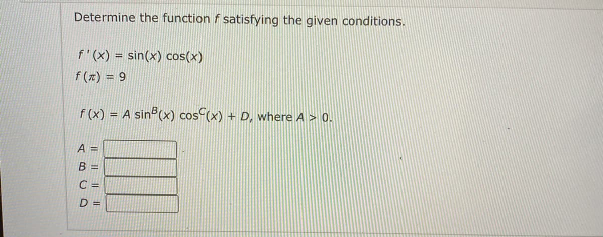 Determine the function f satisfying the given conditions.
f'(x) = sin(x) cos(x)
f (1) = 9
f (x) = A sinº(x) cos (x) + D, where A > 0.
%3D
A =
B =
C =
D =
