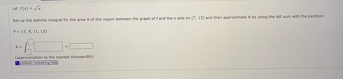 Let f(x) = Vx.
Set up the definite integral for the area A of the region between the graph of f and the x axis on [7, 13] and then approximate A by using the left sum with the partition
P = {7, 9, 11, 13}
A =
(approximation to the nearest thousandth).
symbolic formatting help
