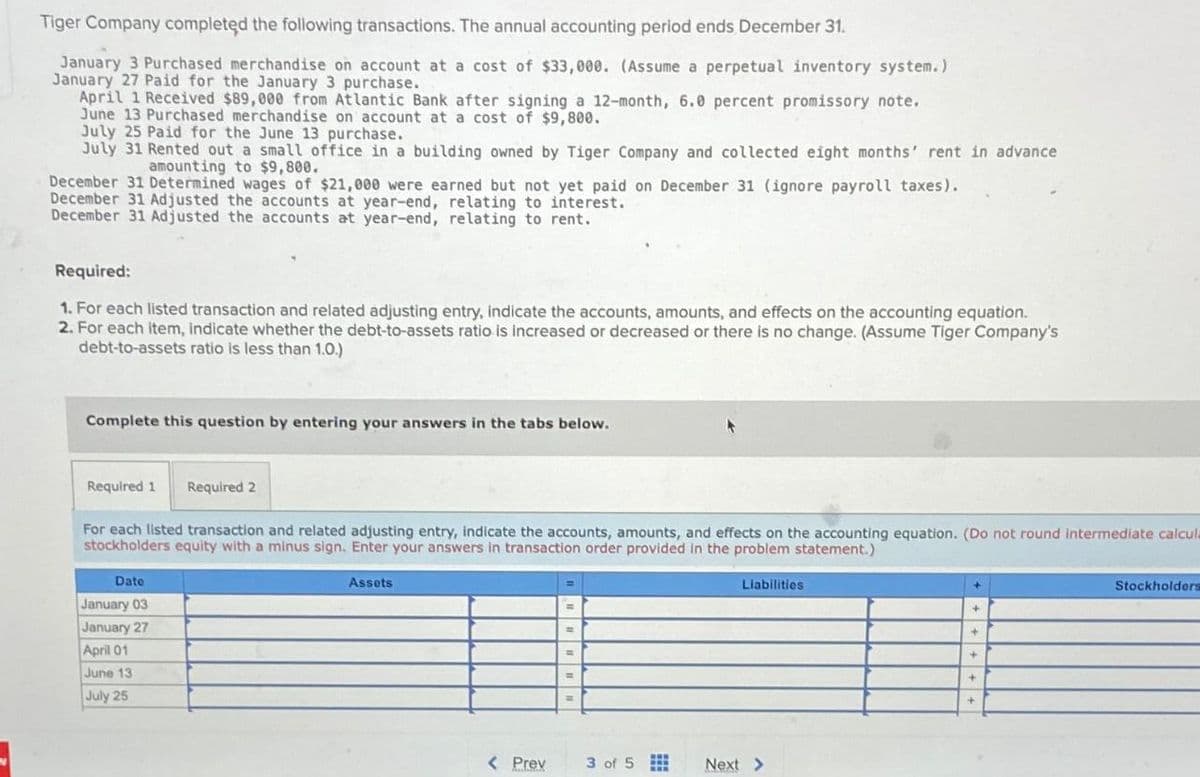 Tiger Company completed the following transactions. The annual accounting period ends December 31.
January 3 Purchased merchandise on account at a cost of $33,000. (Assume a perpetual inventory system.)
January 27 Paid for the January 3 purchase.
April 1 Received $89,000 from Atlantic Bank after signing a 12-month, 6.0 percent promissory note.
June 13 Purchased merchandise on account at a cost of $9,800.
July 25 Paid for the June 13 purchase.
July 31 Rented out a small office in a building owned by Tiger Company and collected eight months' rent in advance
amounting to $9,800.
December 31 Determined wages of $21,000 were earned but not yet paid on December 31 (ignore payroll taxes).
December 31 Adjusted the accounts at year-end, relating to interest.
December 31 Adjusted the accounts at year-end, relating to rent.
Required:
1. For each listed transaction and related adjusting entry, indicate the accounts, amounts, and effects on the accounting equation.
2. For each item, indicate whether the debt-to-assets ratio is increased or decreased or there is no change. (Assume Tiger Company's
debt-to-assets ratio is less than 1.0.)
Complete this question by entering your answers in the tabs below.
Required 1 Required 2
For each listed transaction and related adjusting entry, indicate the accounts, amounts, and effects on the accounting equation. (Do not round intermediate calcula
stockholders equity with a minus sign. Enter your answers in transaction order provided in the problem statement.)
Date
January 03
January 27
April 01
June 13
July 25
Assets
Liabilities
< Prev
3 of 5
Next >
Stockholders