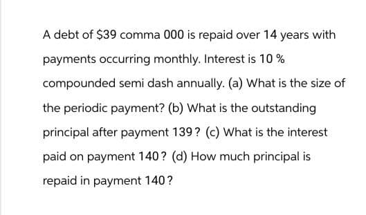 A debt of $39 comma 000 is repaid over 14 years with
payments occurring monthly. Interest is 10%
compounded semi dash annually. (a) What is the size of
the periodic payment? (b) What is the outstanding
principal after payment 139? (c) What is the interest
paid on payment 140? (d) How much principal is
repaid in payment 140?