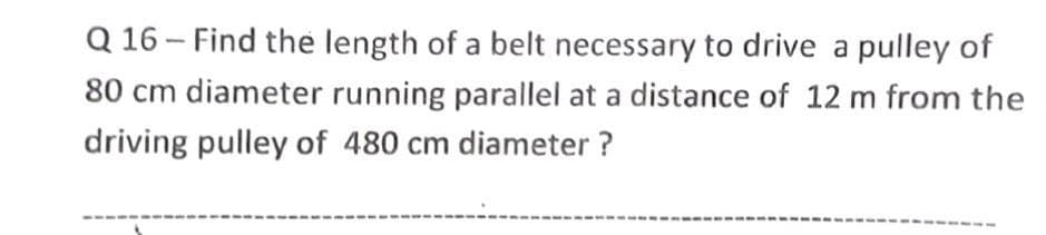 Q 16- Find the length of a belt necessary to drive a pulley of
80 cm diameter running parallel at a distance of 12 m from the
driving pulley of 480 cm diameter ?