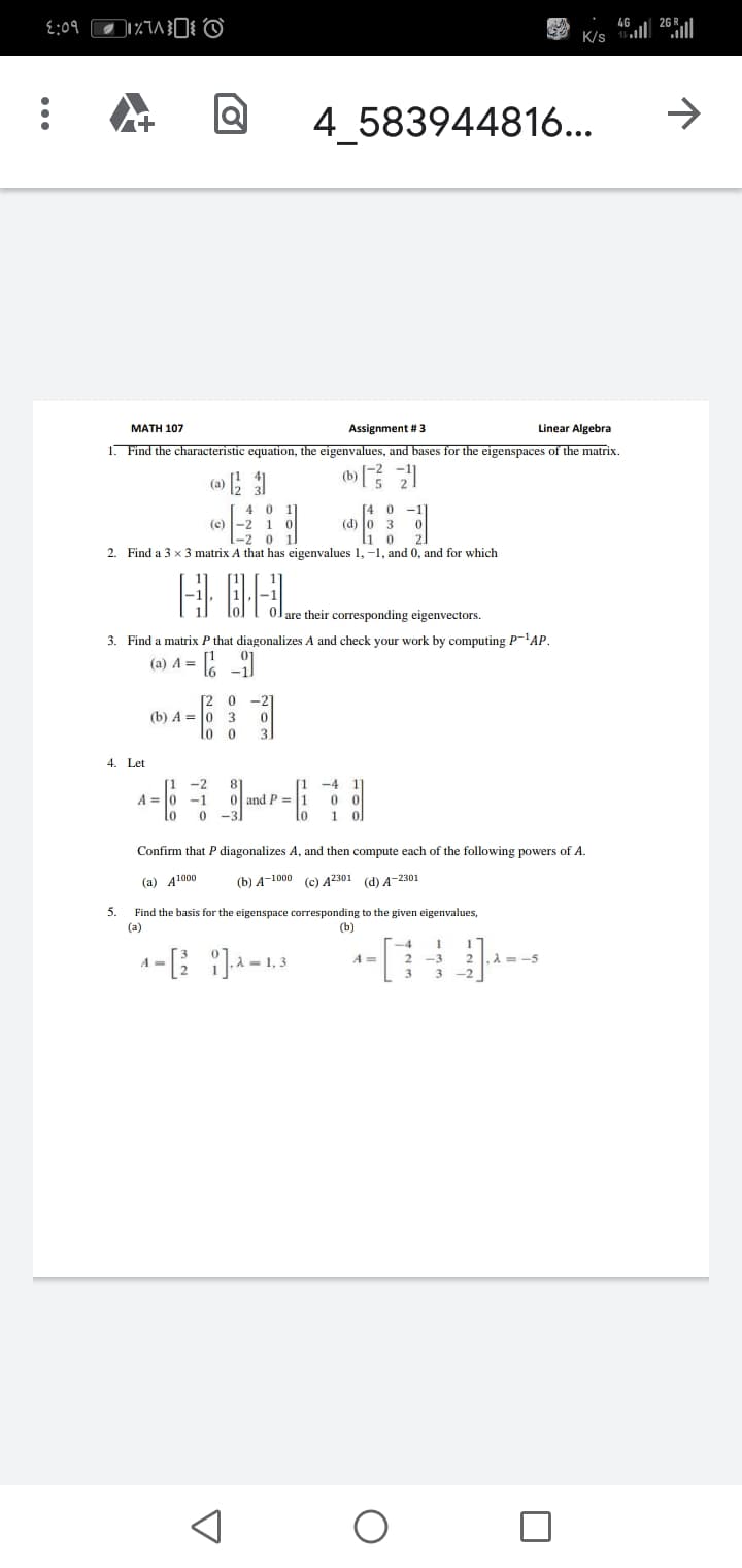 {:09
K/s
4 583944816...
->
MATH 107
Assignment # 3
Linear Algebra
1. Find the characteristic equation, the eigenvalues, and bases for the eigenspaces of the matrix.
(b)
(a)
4
-2 1
-2 0 1.
[4 0
(d) o 3
li o
(e)
2. Find a 3 x 3 matrix A that has eigenvalues 1, -1, and 0, and for which
E BEL.
are their corresponding eigenvectors.
3. Find a matrix P that diagonalizes A and check your work by computing P-'AP.
(a) A =
-2
(b) A = 0 3
10
4. Let
[1 -4
and P =1
-2
A =
Confirm that P diagonalizes A, and then compute each of the following powers of A.
(а) А1000
() А-1000 (с) А2301 (d) А-2301
5.
Find the basis for the eigenspace corresponding to the given eigenvalues,
(a)
(b)
-4
1, 3
A =
A=-5
-3
3
3
-2
