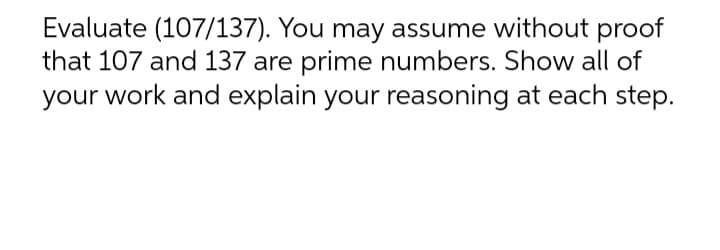 Evaluate (107/137). You may assume without proof
that 107 and 137 are prime numbers. Show all of
your work and explain your reasoning at each step.
