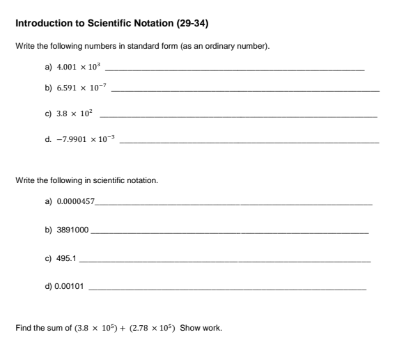 Introduction to Scientific Notation (29-34)
Write the following numbers in standard form (as an ordinary number).
a) 4.001 x 10
b) 6.591 x 10-7
c) 3.8 x 10?
d. -7.9901 x 10-3
Write the following in scientific notation.
a) 0.0000457,
b) 3891000
c) 495.1
d) 0.00101
Find the sum of (3.8 x 105) + (2.78 x 105) Show work.
