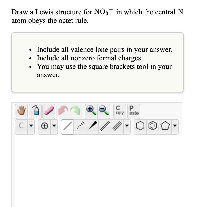 Draw a Lewis structure for NO3¯ in which the central N
atom obeys the octet rule.
• Include all valence lone pairs in your answer.
Include all nonzero formal charges.
You may use the square brackets tool in your
answer.
P
opy aste
