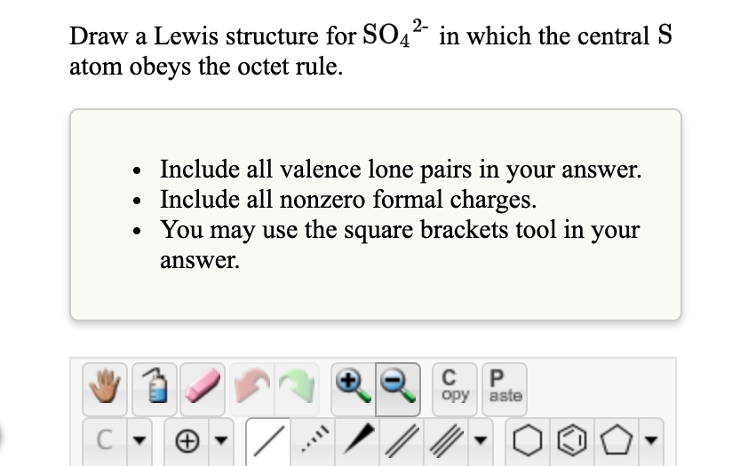 2-
Draw a Lewis structure for SO4² in which the central S
atom obeys the octet rule.
Include all valence lone pairs in your answer.
Include all nonzero formal charges.
• You may use the square brackets tool in your
answer.
P
opy aste
